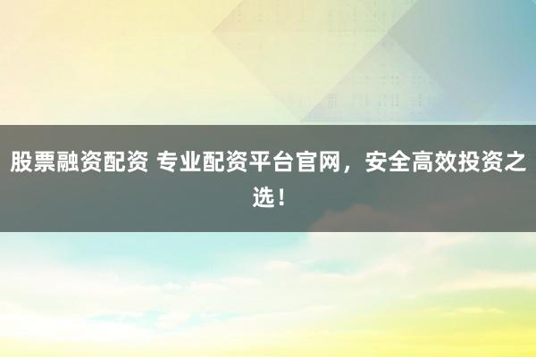 股票融资配资 专业配资平台官网，安全高效投资之选！