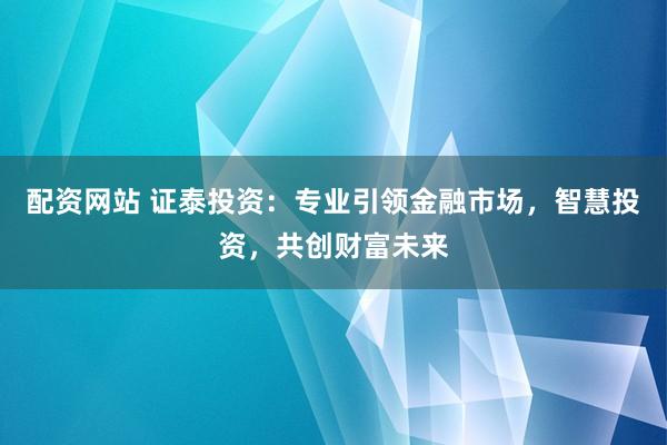 配资网站 证泰投资：专业引领金融市场，智慧投资，共创财富未来