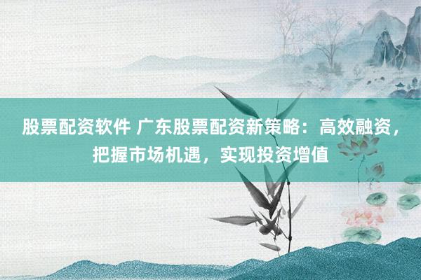 股票配资软件 广东股票配资新策略：高效融资，把握市场机遇，实现投资增值