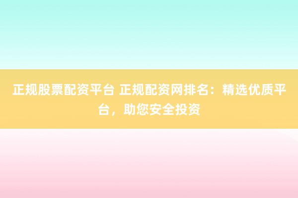 正规股票配资平台 正规配资网排名：精选优质平台，助您安全投资