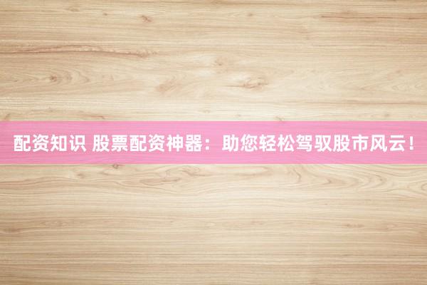配资知识 股票配资神器：助您轻松驾驭股市风云！