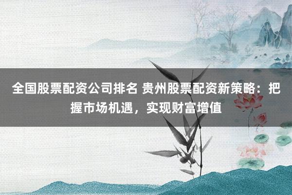 全国股票配资公司排名 贵州股票配资新策略：把握市场机遇，实现财富增值