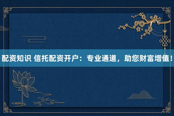 配资知识 信托配资开户：专业通道，助您财富增值！