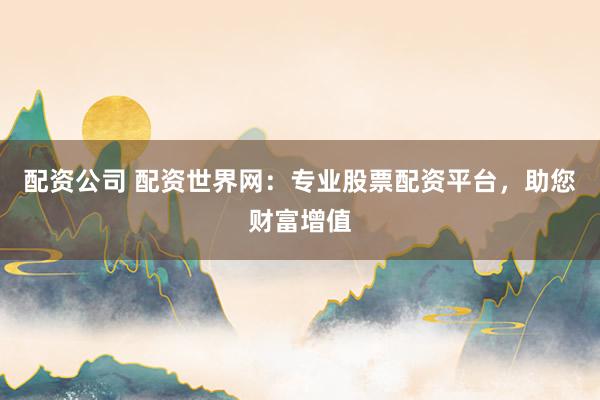 配资公司 配资世界网：专业股票配资平台，助您财富增值