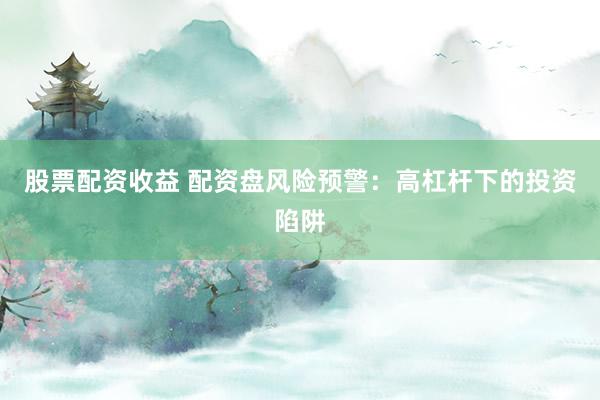 股票配资收益 配资盘风险预警：高杠杆下的投资陷阱