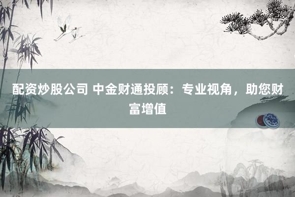 配资炒股公司 中金财通投顾：专业视角，助您财富增值