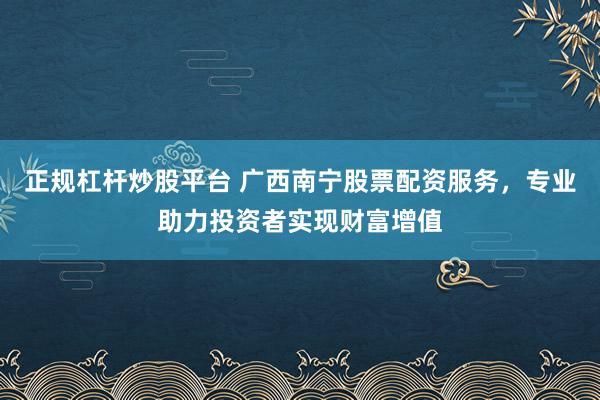 正规杠杆炒股平台 广西南宁股票配资服务，专业助力投资者实现财富增值