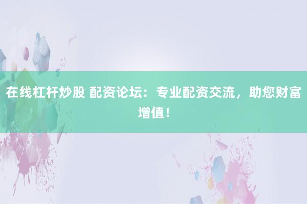 在线杠杆炒股 配资论坛：专业配资交流，助您财富增值！