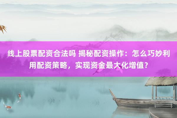 线上股票配资合法吗 揭秘配资操作：怎么巧妙利用配资策略，实现资金最大化增值？