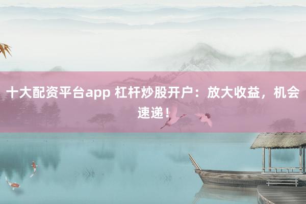 十大配资平台app 杠杆炒股开户：放大收益，机会速递！