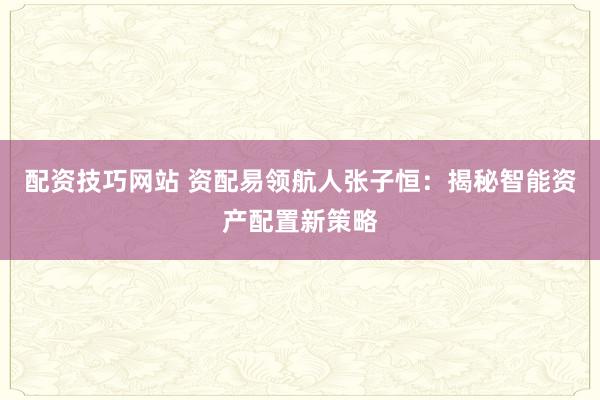 配资技巧网站 资配易领航人张子恒：揭秘智能资产配置新策略
