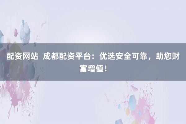 配资网站  成都配资平台：优选安全可靠，助您财富增值！