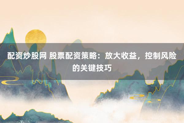 配资炒股网 股票配资策略：放大收益，控制风险的关键技巧