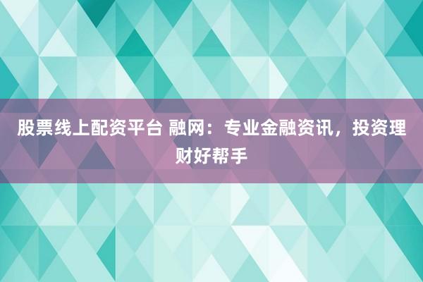 股票线上配资平台 融网：专业金融资讯，投资理财好帮手