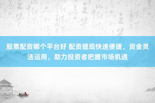 股票配资哪个平台好 配资提现快速便捷，资金灵活运用，助力投资者把握市场机遇