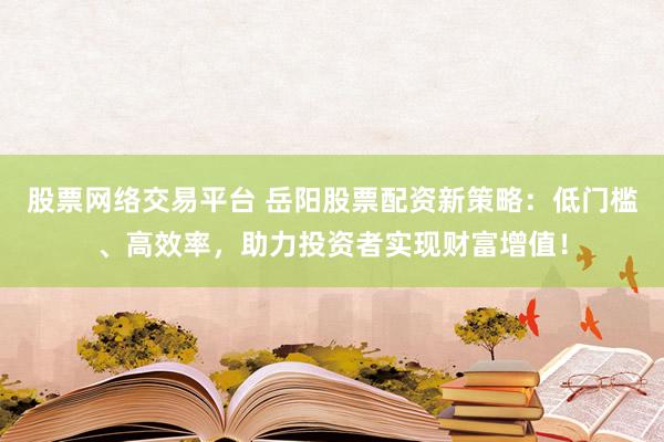 股票网络交易平台 岳阳股票配资新策略：低门槛、高效率，助力投资者实现财富增值！