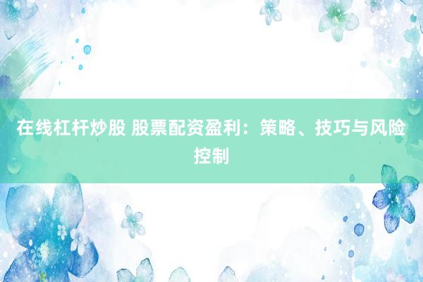 在线杠杆炒股 股票配资盈利：策略、技巧与风险控制
