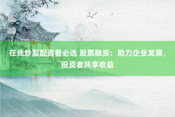 在线炒股配资看必选 股票融资：助力企业发展，投资者共享收益