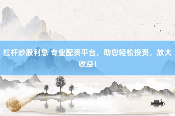 杠杆炒股利息 专业配资平台，助您轻松投资，放大收益！