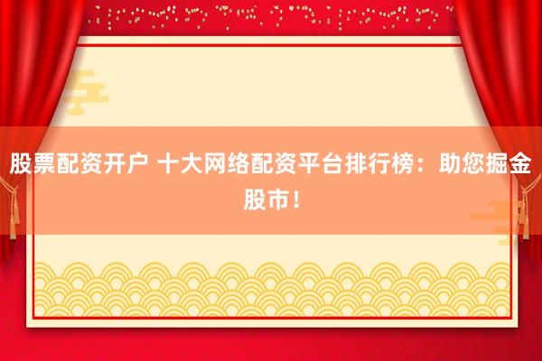 股票配资开户 十大网络配资平台排行榜：助您掘金股市！