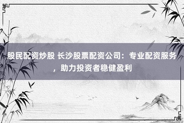 股民配资炒股 长沙股票配资公司：专业配资服务，助力投资者稳健盈利