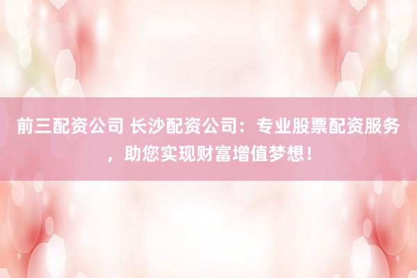 前三配资公司 长沙配资公司：专业股票配资服务，助您实现财富增值梦想！