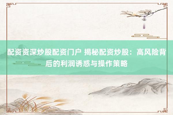 配资资深炒股配资门户 揭秘配资炒股：高风险背后的利润诱惑与操作策略