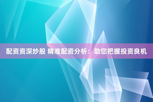 配资资深炒股 精准配资分析：助您把握投资良机