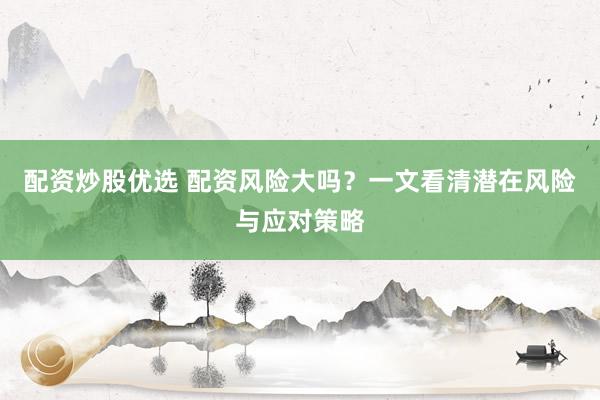 配资炒股优选 配资风险大吗？一文看清潜在风险与应对策略