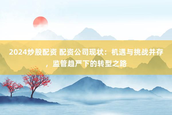 2024炒股配资 配资公司现状：机遇与挑战并存，监管趋严下的转型之路