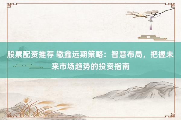 股票配资推荐 辙鑫远期策略：智慧布局，把握未来市场趋势的投资指南