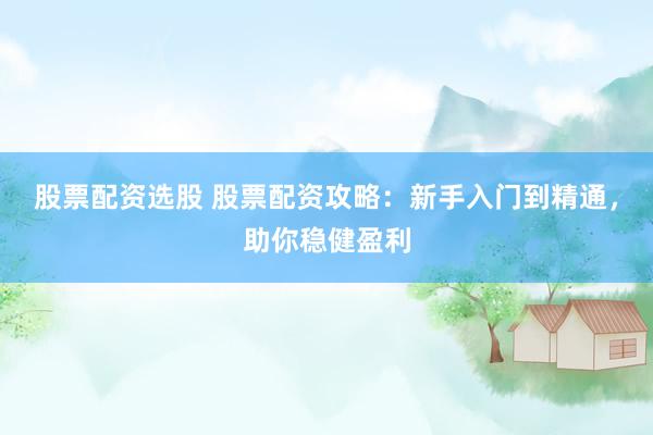 股票配资选股 股票配资攻略：新手入门到精通，助你稳健盈利