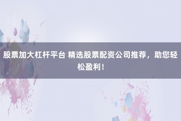 股票加大杠杆平台 精选股票配资公司推荐，助您轻松盈利！
