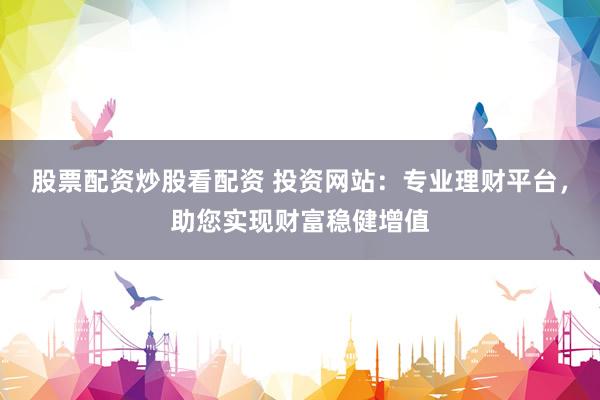 股票配资炒股看配资 投资网站：专业理财平台，助您实现财富稳健增值