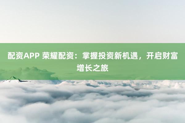 配资APP 荣耀配资：掌握投资新机遇，开启财富增长之旅