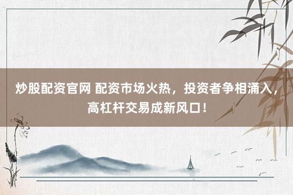炒股配资官网 配资市场火热，投资者争相涌入，高杠杆交易成新风口！
