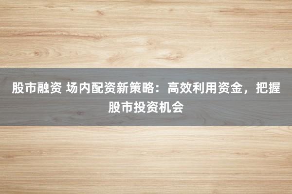 股市融资 场内配资新策略：高效利用资金，把握股市投资机会