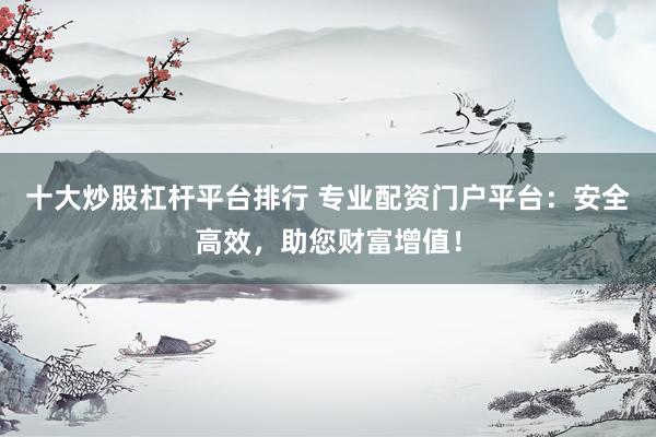 十大炒股杠杆平台排行 专业配资门户平台：安全高效，助您财富增值！