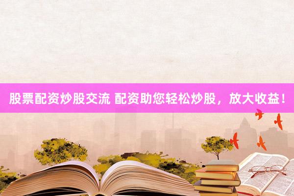 股票配资炒股交流 配资助您轻松炒股，放大收益！