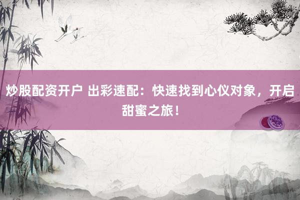 炒股配资开户 出彩速配：快速找到心仪对象，开启甜蜜之旅！
