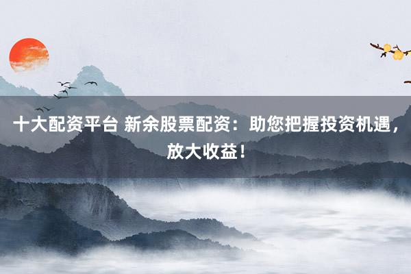 十大配资平台 新余股票配资：助您把握投资机遇，放大收益！