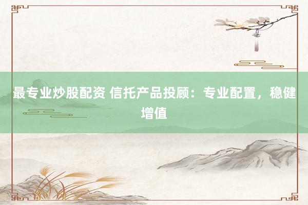 最专业炒股配资 信托产品投顾：专业配置，稳健增值