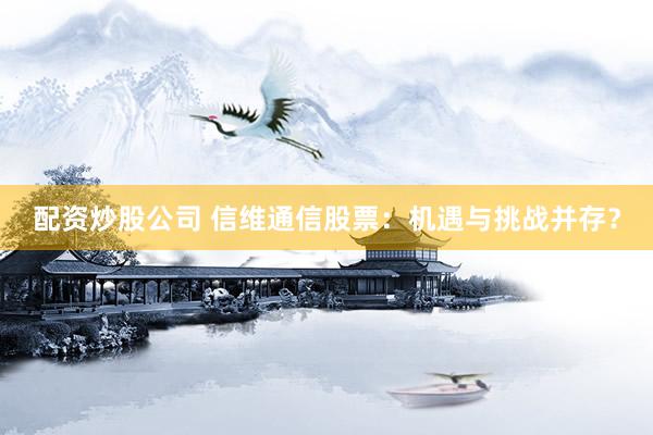 配资炒股公司 信维通信股票：机遇与挑战并存？