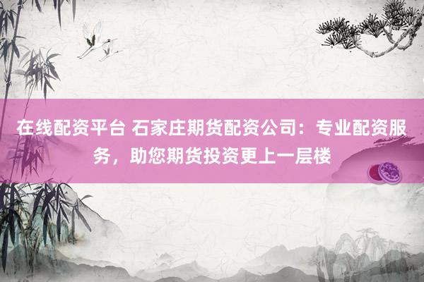 在线配资平台 石家庄期货配资公司：专业配资服务，助您期货投资更上一层楼