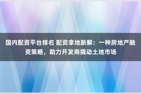 国内配资平台排名 配资拿地新解：一种房地产融资策略，助力开发商撬动土地市场