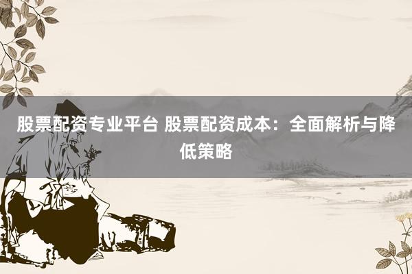 股票配资专业平台 股票配资成本：全面解析与降低策略