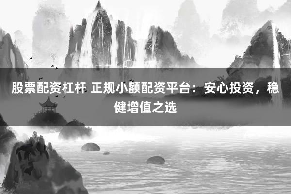 股票配资杠杆 正规小额配资平台：安心投资，稳健增值之选