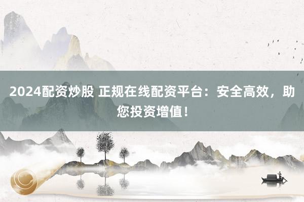 2024配资炒股 正规在线配资平台：安全高效，助您投资增值！
