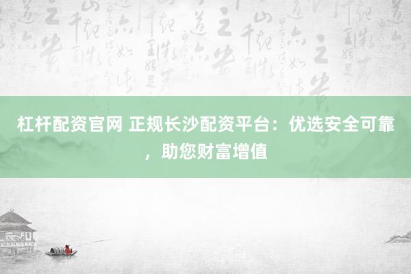 杠杆配资官网 正规长沙配资平台：优选安全可靠，助您财富增值