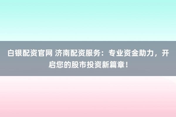 白银配资官网 济南配资服务：专业资金助力，开启您的股市投资新篇章！